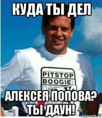 куда ты дел алексея попова? ты даун!