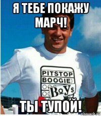 я тебе покажу марч! ты тупой!
