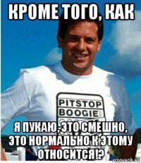 кроме того, как я пукаю, это смешно, это нормально к этому относится!?