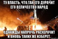 ту власть, что так его дурачит его величество народ однажды напрочь расхерачит и вновь таких же изберет.