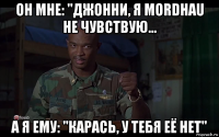 он мне: "джонни, я mordhau не чувствую... а я ему: "карась, у тебя её нет"