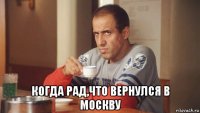  когда рад,что вернулся в москву