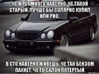 че жрёт много наверно, че такой старый, лучше бы солярис купил или рио. в сто наверно живёшь, че так бензом пахнет, че то салон потертый