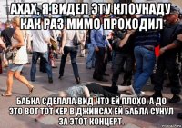 ахах, я видел эту клоунаду как раз мимо проходил бабка сделала вид что ей плохо, а до это вот тот хер в джинсах ей бабла сунул за этот концерт.