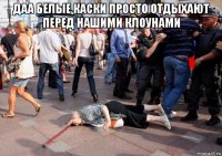даа белые каски просто отдыхают перед нашими клоунами 