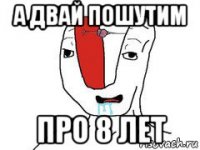 а двай пошутим про 8 лет