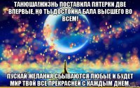 танюша!жизнь поставила пятерки две впервые, но ты достойна бала высшего во всем! пускай желания сбываются любые и будет мир твой все прекрасней с каждым днем.