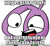 когда сделал шпору а на контрольной не понял свой почерк