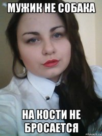мужик не собака на кости не бросается