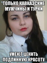 только кавказские мужчины и турки умеют ценить подлинную красоту