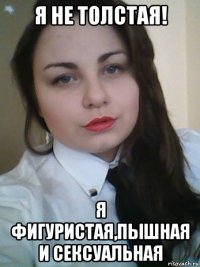 я не толстая! я фигуристая,пышная и сексуальная