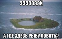 эээээээй а где здесь рыбу ловить?