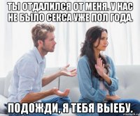 ты отдалился от меня. у нас не было секса уже пол года. подожди, я тебя выебу.