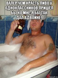 валер,чем красть пиво у одноклассников,пришёл бы ко мне-я бы так дал,вдвойне! 