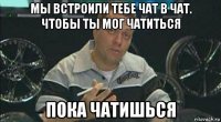 мы встроили тебе чат в чат. чтобы ты мог чатиться пока чатишься