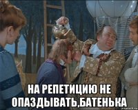  на репетицию не опаздывать,батенька
