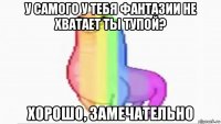 у самого у тебя фантазии не хватает ты тупой? хорошо, замечательно