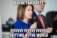 вы не так поёте ууууууу уууууу уууууу shitting at the world