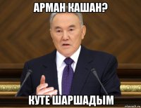 арман кашан? куте шаршадым