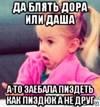 да блять дора или даша а то заебала пиздеть как пиздюк а не друг