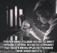  теперь я вижу, что даже несчастье имеет хорошие стороны. несчастье открывает тебе глаза, и жизнь предстает человеку такой, какая она есть