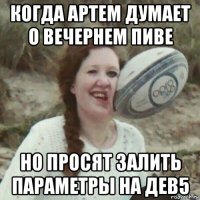 когда артем думает о вечернем пиве но просят залить параметры на дев5