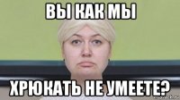 вы как мы хрюкать не умеете?