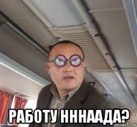  работу нннаада?