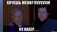 хочешь меня? пуууууук ну нахер. . .
