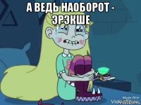 а ведь наоборот - эрэкше 