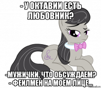 - у октавии есть любовник? -мужички, что обсуждаем? - феилмен на моём лице...