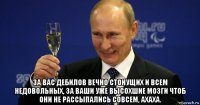  за вас дебилов вечно стонущих и всем недовольных, за ваши уже высохшие мозги чтоб они не рассыпались совсем, ахаха.