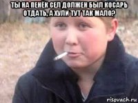 ты на пенёк сел должен был косарь отдать, а хули тут так мало? 