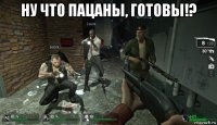 ну что пацаны, готовы!? 
