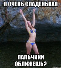 я очень сладенькая пальчики оближешь?