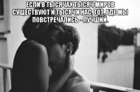 если в тысячах тысяч миров существуют и тысячи нас, тот, где мы повстречались - лучший. 