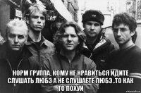  норм группа, кому не нравиться идите слушать любэ а не слушаете любэ..то как то похуй