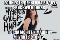 если есть деньги на водку, виски и коньяк тогда может и машину купить стоит?