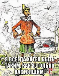  я всегда хотел быть таким, как я, только настоящим.