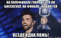 на полуфинале говорит что он бисексуал. на финале - что он гей везде одна ложь!