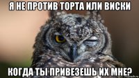 я не против торта или виски когда ты привезешь их мне?