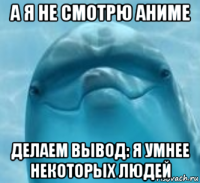 а я не смотрю аниме делаем вывод: я умнее некоторых людей
