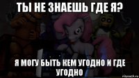 ты не знаешь где я? я могу быть кем угодно и где угодно