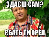 здаєш сам? єбать ти орел