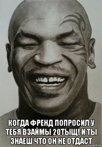  когда френд попросил у тебя взаймы 20тыщ! и ты знаеш что он не отдаст