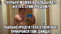 сколько можно выкладывать фото с этим уродом? реально урод! и тело отвратное! прикройся там, днище!