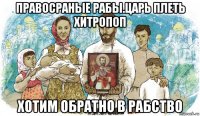 правосраные рабы.царь плеть хитропоп хотим обратно в рабство