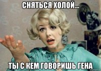сняться холой... ты с кем говоришь гена