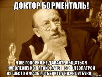 доктор борменталь! я же говорил не давайте общаться наполеону из пятой фазы пб с клеопатрой из шестой фазы. отберите у них ноутбуки!....