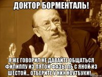 доктор борменталь! я же говорил не давайте общаться филиппу из пятой фазы пб с яной из шестой... отберите у них ноутбуки!....